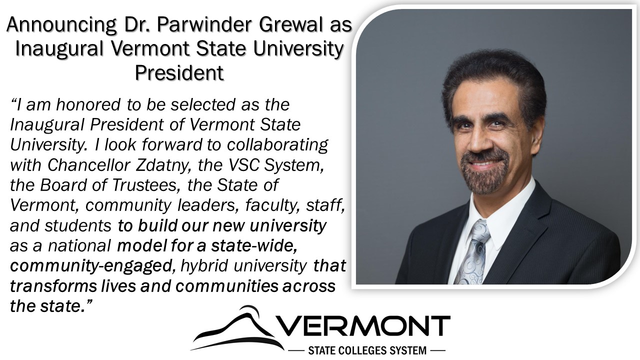 picture with an image of Dr. Grewal on the right. On the left is a title followed by a quote. On the bottom is a small Vermont State College logo. The text on the image reads as follows: Announcing Dr. Parwinder Grewal as Inaugural Vermont State University President
“I am honored to be selected as the Inaugural President of Vermont State University. I look forward to collaborating with Chancellor Zdatny, the VSC System, the Board of Trustees, the State of Vermont, community leaders, faculty, staff, and students to build our new university as a national model for a state-wide, community-engaged, hybrid university that transforms lives and communities across the state.”